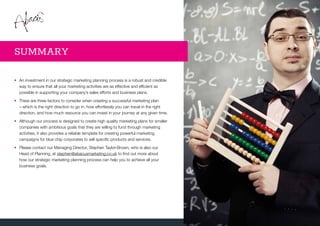 •	An investment in our strategic marketing planning process is a robust and credible
way to ensure that all your marketing activities are as effective and efficient as
possible in supporting your company’s sales efforts and business plans.
•	There are three factors to consider when creating a successful marketing plan
– which is the right direction to go in, how effortlessly you can travel in the right
direction, and how much resource you can invest in your journey at any given time.
•	Although our process is designed to create high quality marketing plans for smaller
companies with ambitious goals that they are willing to fund through marketing
activities, it also provides a reliable template for creating powerful marketing
campaigns for blue chip corporates to sell specific products and services.
•	Please contact our Managing Director, Stephen Taylor-Brown, who is also our
Head of Planning, at stephen@abacusmarketing.co.uk to find out more about
how our strategic marketing planning process can help you to achieve all your
business goals.
SUMMARY
 