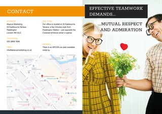 EFFECTIVE TEAMWORK
DEMANDS...
...MUTUAL RESPECT
AND ADMIRATION
ADDRESS:
Abacus Marketing
20 Eastbourne Terrace
Paddington
London W2 6LG
TELEPHONE:
020 3858 7836
EMAIL:
info@abacusmarketing.co.uk
RAIL/TUBE:
Our office is located at 20 Eastbourne
Terrace, a few minutes walk from
Paddington Station – just opposite the
Crossrail entrance (when it opens).
PARKING:
There is an APCOA car park available
close by.
CONTACT
 