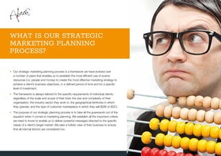 •	Our strategic marketing planning process is a framework we have evolved over
a number of years that enables us to establish the most efficient use of scarce
resources (i.e. people and money) to create the most effective marketing strategy to
achieve a client’s business objectives, in a defined period of time and for a specific
level of investment.
•	The framework is always tailored to the specific requirements of individual clients,
regardless of the scale and scope of their brief, the size and complexity of their
organisation, the industry sector they work in, the geographical territories in which
they operate, and the type of customer marketplace in which they sell (B2B or B2C).
•	The purpose of our strategic planning process is to take all the guesswork out of the
equation when it comes to marketing planning. We establish all the important criteria
we need to know to enable us to deliver powerful messages directed to the specific
needs of a client’s target market. We take a holistic view of their business to ensure
that all internal factors are considered too.
WHAT IS OUR STRATEGIC
MARKETING PLANNING
PROCESS?
 