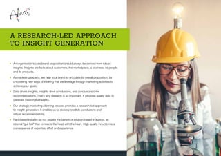 •	An organisation’s core brand proposition should always be derived from robust
insights. Insights are facts about customers, the marketplace, a business, its people,
and its products.
•	As marketing experts, we help your brand to articulate its overall proposition, by
uncovering new ways of thinking that we leverage through marketing activities to
achieve your goals.
•	Data drives insights, insights drive conclusions, and conclusions drive
recommendations. That’s why research is so important. It provides quality data to
generate meaningful insights.
•	Our strategic marketing planning process provides a research-led approach
to insight generation. It enables us to develop credible conclusions and
robust recommendations.
•	Fact-based insights do not negate the benefit of intuition-based induction, an
internal “gut feel” that connects the head with the heart. High quality induction is a
consequence of expertise, effort and experience.
A RESEARCH-LED APPROACH
TO INSIGHT GENERATION
 