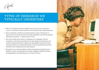 •	Many of the answers we need are already known by you and your customers –
our job is to determine the right questions to ask to get the best possible responses.
•	We use workshops, interviews and questionnaires to ensure a full spectrum of
opinion within the internal environment. Internal stakeholders could include suppliers,
associates and partners - as well as staff, of course.
•	We consult market sector reports to understand your marketplace. We visit
competitor’s customer-facing portals (such as their websites and stores) and use
mystery shopping techniques to analyse their sales pipeline processes. We read
comparison reports from independent experts to see how potential customers are
influenced when undertaking pre-purchase research.
•	We speak to your customers (lapsed, current and prospect) and analyse online
feedback, and look at organisations with similar challenges in different industries
and geographies to see what lessons we can learn from them.
TYPES OF RESEARCH WE
TYPICALLY UNDERTAKE
 