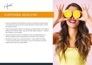 •	Customer segments are often defined according to horizontal and vertical markets
– the products and services they buy (horizontal) and the industry sectors in which
they operate (vertical).
•	Customer demographics help us to understand your target market in more detail, by
drilling down into specific details - age, sex, job title, address, salary etc. – anything
that is relevant to your business.
•	Customer personas improve our understand of their purchasing behaviour, by
defining the different types of personalities and characters of your audience.
•	We also like to speak to your customers directly – current, lapsed and desired
– to find out what they think. Focus groups, one-to-one discussions and online
questionnaires reveal many useful insights.
CUSTOMER ANALYSIS
 