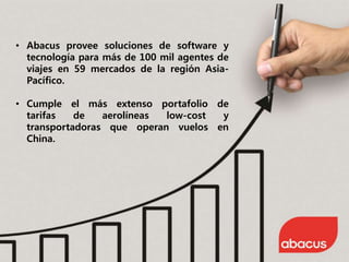 • Abacus provee soluciones de software y
tecnología para más de 100 mil agentes de
viajes en 59 mercados de la región Asia-
Pacífico.
• Cumple el más extenso portafolio de
tarifas de aerolíneas low-cost y
transportadoras que operan vuelos en
China.
 