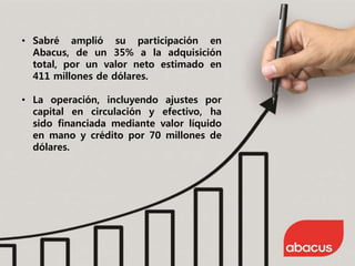 • Sabré amplió su participación en
Abacus, de un 35% a la adquisición
total, por un valor neto estimado en
411 millones de dólares.
• La operación, incluyendo ajustes por
capital en circulación y efectivo, ha
sido financiada mediante valor líquido
en mano y crédito por 70 millones de
dólares.
 
