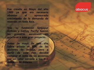 Fue creada en Mayo del año
1989 ya que era necesario
afrontar el apresurado
crecimiento de la demanda de
reservas en toda Ásia.
Tras su fundación Singapur
Airlines y Cathay Pacific fueron
las primeras aerolíneas en
asociarse a este gran proyecto.
Antes de mayo de este año
Sabre poseía el 35% de las
acciones de Abacus, pero a
partir de este mes decidió
comprar el resto de las acciones
por un valor cercano a los 411
millones de dólares.
 