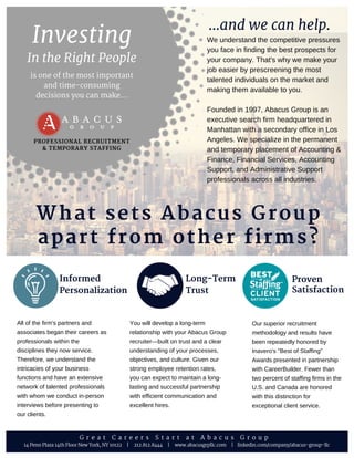 In the Right People
is one of the most important
and time-consuming
decisions you can make...
Investing
PROFESSIONAL RECRUITMENT
& TEMPORARY STAFFING
We understand the competitive pressures
you face in finding the best prospects for
your company. That's why we make your
job easier by prescreening the most
talented individuals on the market and
making them available to you. 
Founded in 1997, Abacus Group is an
executive search firm headquartered in
Manhattan with a secondary office in Los
Angeles. We specialize in the permanent
and temporary placement of Accounting &
Finance, Financial Services, Accounting
Support, and Administrative Support
professionals across all industries.
Our superior recruitment
methodology and results have
been repeatedly honored by
Inavero's "Best of Staffing"
Awards presented in partnership
with CareerBuilder. Fewer than
two percent of staffing firms in the
U.S. and Canada are honored
with this distinction for
exceptional client service.
What sets Abacus Group
apart from other firms?
Proven
Satisfaction
You will develop a long­term
relationship with your Abacus Group
recruiter—built on trust and a clear
understanding of your processes,
objectives, and culture. Given our
strong employee retention rates,
you can expect to maintain a long­
lasting and successful partnership
with efficient communication and
excellent hires.
All of the firm's partners and
associates began their careers as
professionals within the
disciplines they now service.
Therefore, we understand the
intricacies of your business
functions and have an extensive
network of talented professionals
with whom we conduct in­person
interviews before presenting to
our clients.
Long-Term
Trust
Informed
Personalization
14 Penn Plaza 14th Floor New York, NY 10122 | 212.812.8444 | www.abacusgrpllc.com | linkedin.com/company/abacus-group-llc
...and we can help.
G r e a t C a r e e r s S t a r t a t A b a c u s G r o u p
 