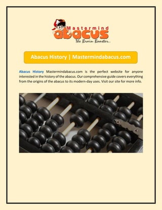 Abacus History Mastermindabacus.com is the perfect website for anyone
interested in the history of the abacus. Our comprehensive guide covers everything
from the origins of the abacus to its modern-day uses. Visit our site for more info.
Abacus History | Mastermindabacus.com
 