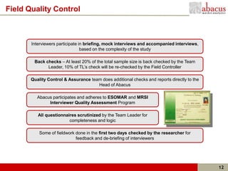 Field Quality Control



       Interviewers participate in briefing, mock interviews and accompanied interviews,
                                 based on the complexity of the study

        Back checks – At least 20% of the total sample size is back checked by the Team
              Leader, 10% of TL’s check will be re-checked by the Field Controller

       Quality Control & Assurance team does additional checks and reports directly to the
                                      Head of Abacus

          Abacus participates and adheres to ESOMAR and MRSI
               Interviewer Quality Assessment Program

          All questionnaires scrutinized by the Team Leader for
                         completeness and logic

           Some of fieldwork done in the first two days checked by the researcher for
                             feedback and de-briefing of interviewers




                                                                                             12
 