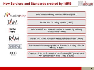 New Services and Standards created by IMRB


                      India’s first and only Household Panel (1981)


                           India’s first TV rating system (1986)


   Icube         India’s first IT and Internet studies endorsed by industry
   Itops                             associations (1996)


                India’s first Radio Audience Measurement system (2007)


               Instrumental in setting up Market Research Society of India
                                      (MRSI) in 1988

    SEC
    System
               Creation of Social Economic Classification (SEC) used by all
                          MR companies in India (1989 & 2010)




                                                                              6
 