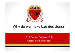 Why	
  do	
  we	
  make	
  bad	
  decisions?	
  
	
  
Prof.	
  Samuel	
  Sejjaaka,	
  PhD	
  
Abacus	
  Business	
  School	
  
	
  
 