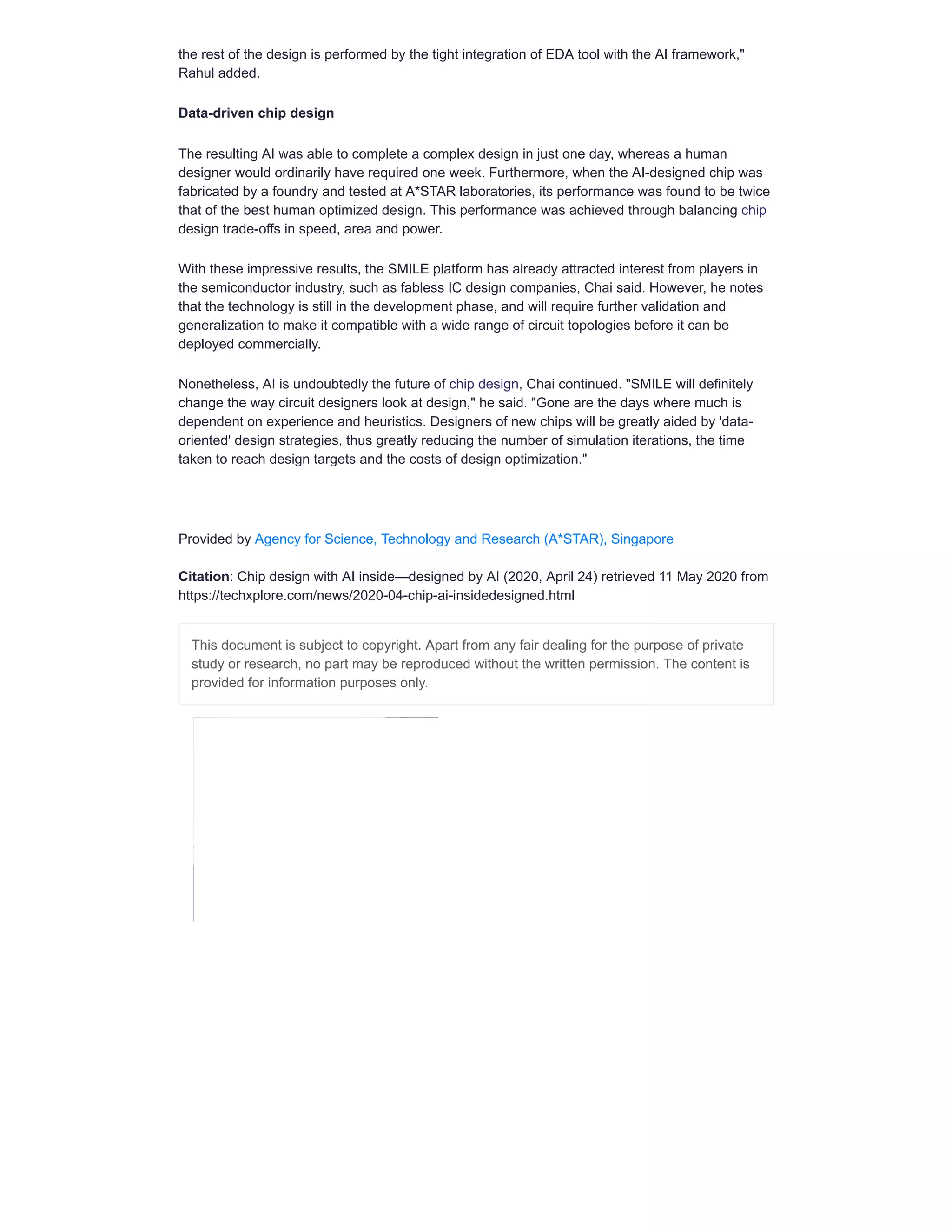 the rest of the design is performed by the tight integration of EDA tool with the AI framework,"
Rahul added.
Data-driven chip design
The resulting AI was able to complete a complex design in just one day, whereas a human
designer would ordinarily have required one week. Furthermore, when the AI-designed chip was
fabricated by a foundry and tested at A*STAR laboratories, its performance was found to be twice
that of the best human optimized design. This performance was achieved through balancing chip
design trade-offs in speed, area and power.
With these impressive results, the SMILE platform has already attracted interest from players in
the semiconductor industry, such as fabless IC design companies, Chai said. However, he notes
that the technology is still in the development phase, and will require further validation and
generalization to make it compatible with a wide range of circuit topologies before it can be
deployed commercially.
Nonetheless, AI is undoubtedly the future of chip design, Chai continued. "SMILE will definitely
change the way circuit designers look at design," he said. "Gone are the days where much is
dependent on experience and heuristics. Designers of new chips will be greatly aided by 'data-
oriented' design strategies, thus greatly reducing the number of simulation iterations, the time
taken to reach design targets and the costs of design optimization."
Provided by Agency for Science, Technology and Research (A*STAR), Singapore
Citation: Chip design with AI inside—designed by AI (2020, April 24) retrieved 11 May 2020 from
https://techxplore.com/news/2020-04-chip-ai-insidedesigned.html
This document is subject to copyright. Apart from any fair dealing for the purpose of private
study or research, no part may be reproduced without the written permission. The content is
provided for information purposes only.
 