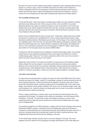 But what if AI could be used to design chips instead, irrespective of the underlying EDA tools and
design? In a virtuous circle, a team of A*STAR researchers from IME and the Institute for
Infocomm Research (I²R) has now developed a machine learning framework which works in
tandem with the EDA tools to capture the experience of seasoned chip designers, using it to
reduce the cost of designing new chips while simultaneously exploring new design spaces.
The incredible shrinking chip
For the last fifty years, chips have become simultaneously smaller and more powerful in keeping
with Moore's law. Moving from the 180nm process to 90nm in the mid-2000s, for example,
effectively allowed chip makers to squeeze double the number of transistors on the same chip.
Smaller chips mean shorter distances traveled within the chip, resulting in greater speed while
shrinking transistor sizes mean less energy consumption. Both these factors combined to make
chips cheaper as they got smaller.
But this size-cost relationship has begun to break down. These days, making chips even smaller
has become so expensive and complicated that it may no longer make financial sense to keep
developing smaller processes. Manufacturing costs aside, it is the design of new chips that takes
up a sizeable portion of the total cost, with paying for EDA software estimated to contribute nearly
half of the total development cost. Semiconductor consulting firm IBS predicts that shifting from
16nm to 10nm processes increased the cost of chip design by US$174.4 million, while moving
even further to 7nm processes would cost nearly US$300 million.
"Furthermore, with the increased circuit complexity in advanced technology nodes, circuit design
criteria become more stringent and designers have to go through more iterations to achieve
multiple design goals," Raju said. "As a result, productivity suffers, firms incur more cost and it
takes more time to bring the product in the market."
Despite the costs involved, IC foundries can ill-afford to compromise on their hardware design.
Unlike software that can be shipped in a less-than-perfect state and subsequently patched,
defective chips cannot be fixed once produced, potentially costing companies eye-watering sums.
A hardware bug in Intel's flagship Pentium chips discovered in 1994 reduced the company's
profits by 37 percent, going down in history as one of the costliest mistakes in hardware design.
Less data, more learning
To reduce the cost and time taken to design new chips, the team led by IME's Kevin Chai, Senior
Scientist and Head of IC Design, turned to AI, specifically, a subset of machine learning known as
semi-supervised learning. In supervised learning, the algorithm is trained using a set of inputs
paired with the desired outputs, requiring a large amount of pre-labeled data. In the case of chip
design, input features are the design variables of the circuit, such as transistor length, width, bias
and temperature, etc., while the outputs are design goals such as power consumption, bandwidth,
other performance criteria and chip area.
"When a design specification or desired output is set, the learning model proposes the input
parameters for the design. The design is then verified by computation- and time-intensive EDA
simulations," Chai said. "To reduce the number of simulations required, we used a semi-
supervised learning model that can be trained with a small amount of labeled data and a large
pool of unlabeled data."
The resulting AI algorithm and EDA automation, created under the Smart IC Design with Learning
Enablement (SMILE) program, reduced the amount of labeled data required by 90 percent
compared to supervised learning. As previously mentioned, EDA software has been around for a
long time, and great strides have recently been made in the field of machine learning; it was
integrating both advances that was the key challenge, Chai said.
"In the whole design iteration process, there is no human designer in the loop. The circuit
designer just has to select the circuit topology and design specifications at the initial stage and
 