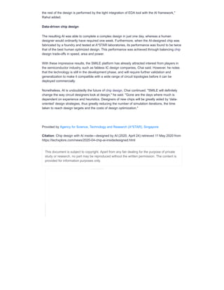 the rest of the design is performed by the tight integration of EDA tool with the AI framework,"
Rahul added.
Data-driven chip design
The resulting AI was able to complete a complex design in just one day, whereas a human
designer would ordinarily have required one week. Furthermore, when the AI-designed chip was
fabricated by a foundry and tested at A*STAR laboratories, its performance was found to be twice
that of the best human optimized design. This performance was achieved through balancing chip
design trade-offs in speed, area and power.
With these impressive results, the SMILE platform has already attracted interest from players in
the semiconductor industry, such as fabless IC design companies, Chai said. However, he notes
that the technology is still in the development phase, and will require further validation and
generalization to make it compatible with a wide range of circuit topologies before it can be
deployed commercially.
Nonetheless, AI is undoubtedly the future of chip design, Chai continued. "SMILE will definitely
change the way circuit designers look at design," he said. "Gone are the days where much is
dependent on experience and heuristics. Designers of new chips will be greatly aided by 'data-
oriented' design strategies, thus greatly reducing the number of simulation iterations, the time
taken to reach design targets and the costs of design optimization."
Provided by Agency for Science, Technology and Research (A*STAR), Singapore
Citation: Chip design with AI inside—designed by AI (2020, April 24) retrieved 11 May 2020 from
https://techxplore.com/news/2020-04-chip-ai-insidedesigned.html
This document is subject to copyright. Apart from any fair dealing for the purpose of private
study or research, no part may be reproduced without the written permission. The content is
provided for information purposes only.
 