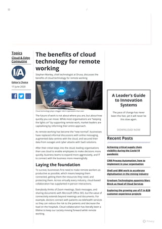 Topics
Cloud & Edge
Computing
Editor's Choice
17 June 2020
The bene ts of cloud
technology for remote
working
Stephen Manley, chief technologist at Druva, discusses the
bene ts of cloud technology for remote working
Cloud technology plays a bigger role in operations than ever.
The future of work is not about where you are, but about how
quickly you can move. While most organisations are “keeping
the lights on” by supporting remote work, market leaders are
capitalising by reforming their entire approach.
As remote working has become the “new normal”, businesses
have replaced informal discussions with online messaging,
augmented data centres with the cloud, and secured their
data from outages and cyber attacks with SaaS solutions.
After their initial steps into the cloud, leading organisations
then use cloud to enable employees to make decisions more
quickly, business teams to expand more aggressively, and IT
to connect with the business more meaningfully.
Laying the foundation
To survive, businesses rst need to make remote workers as
productive as possible, which means keeping them
connected, getting them the resources they need, and
protecting them. Across virtually every industry, cloud-based
collaboration has supplanted in-person interactions.
Everybody thinks of Zoom meetings, Slack messages, and
sharing documents with Microsoft O ce 365, but the value of
connectivity extends beyond meetings and documents. For
example, doctors connect with patients via telehealth services
so they can reduce the risk to the patients and decrease the
load on the hospitals. Cloud collaboration has literally been a
lifeline to keep our society moving forward while remote
working.
A Leader’s Guide
to Innovation
Systems
The pace of change has never
been this fast, yet it will never be
this slow again.
DOWNLOAD NOW
Recent Posts
Achieving critical supply chain
visibility during the Covid-19
pandemic
CRM Process Automation: how to
implement in your organisation
Shell and IBM work to accelerate
digitalisation in the mining industry
Gresham Technologies appoints Marc
Binck as Head of Cloud Services
Exploring the growing use of IT in B2B
customer experience projects

⚙ Privacy
 