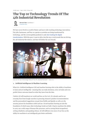 Enterprise Tech
The Top 10 Technology Trends Of The
4th Industrial Revolution
32,469 views | May 4, 2020, 12:23am EDT
Bernard Marr Contributor
We have never lived in a world of faster and more wide-reaching technology innovations.
Our jobs, businesses, and how we operate as societies are being transformed by
technology, and the current global pandemic is only fast-tracking the digital
transformation. With this post, I want to delve into the top 10 tech trends that are driving
the 4th Industrial Revolution, and that will define the next decade.
Here Are The Top 10 Technology Trends Of The 4Th Industrial Revolution ADOBE STOCK
1. Artificial Intelligence & Machine Learning
What it is: Artificial intelligence (AI) and machine learning refer to the ability of machines
to learn and act intelligently—meaning they can make decisions, carry out tasks and even
predict future outcomes based on what they learn from the data.
I believe AI will transform our world and how we live in it. It's already used in our
everyday lives from Google searches to powering Amazon's product recommendations
and the personalized suggestions you get from Netflix and Spotify as well as in the
security process for fraudulent credit card use. AI and machine learning are also the
foundation of which many other technology trends are built. AI gives machines the ability
to carry out a wide range of human-like processes, such as seeing (facial recognition),
writing (chatbots), and speaking (Alexa). AI will infiltrate even more of our lives as the
ability for machines to act intelligently gets better and better.
 