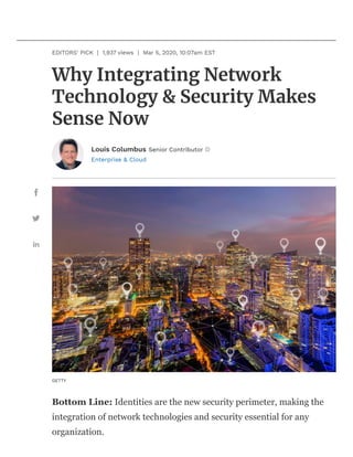 Enterprise & Cloud
Why Integrating Network
Technology & Security Makes
Sense Now
EDITORS' PICK | 1,937 views | Mar 5, 2020, 10:07am EST
Louis Columbus Senior Contributor
GETTY
Bottom Line: Identities are the new security perimeter, making the
integration of network technologies and security essential for any
organization.
 