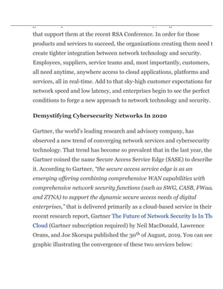 The cybersecurity industry has seen many smart, connected, next-
generation products come on the market recently, along with the service
that support them at the recent RSA Conference. In order for those
products and services to succeed, the organizations creating them need t
create tighter integration between network technology and security.
Employees, suppliers, service teams and, most importantly, customers,
all need anytime, anywhere access to cloud applications, platforms and
services, all in real-time. Add to that sky-high customer expectations for
network speed and low latency, and enterprises begin to see the perfect
conditions to forge a new approach to network technology and security.
Demystifying Cybersecurity Networks In 2020
Gartner, the world’s leading research and advisory company, has
observed a new trend of converging network services and cybersecurity
technology. That trend has become so prevalent that in the last year, the
Gartner coined the name Secure Access Service Edge (SASE) to describe
it. According to Gartner, “the secure access service edge is as an
emerging offering combining comprehensive WAN capabilities with
comprehensive network security functions (such as SWG, CASB, FWaaS
and ZTNA) to support the dynamic secure access needs of digital
enterprises,” that is delivered primarily as a cloud-based service in their
recent research report, Gartner The Future of Network Security Is In The
Cloud (Gartner subscription required) by Neil MacDonald, Lawrence
Orans, and Joe Skorupa published the 30 of August, 2019. You can see
graphic illustrating the convergence of these two services below:
th
 