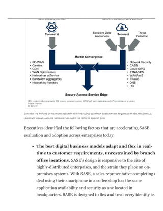 GARTNER THE FUTURE OF NETWORK SECURITY IS IN THE CLOUD (GARTNER SUBSCRIPTION REQUIRED) BY NEIL MACDONALD,
LAWRENCE ORANS, AND JOE SKORUPA PUBLISHED THE 30TH OF AUGUST, 2019.
Executives identified the following factors that are accelerating SASE
evaluation and adoption across enterprises today:
The best digital business models adapt and flex in real-
time to customer requirements, unrestrained by branch
office locations. SASE’s design is responsive to the rise of
highly-distributed enterprises, and the strain they place on on-
premises systems. With SASE, a sales representative completing a
deal using their smartphone in a coffee shop has the same
application availability and security as one located in
headquarters. SASE is designed to flex and treat every identity as
 