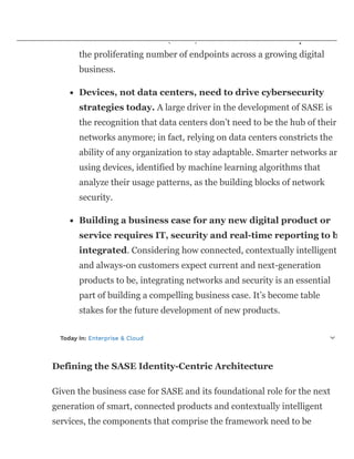 new security perimeter. I believe this is why Gartner included Zer
Trust Network Access (ZTNA) in the framework. ZTNA protects
the proliferating number of endpoints across a growing digital
business.
Devices, not data centers, need to drive cybersecurity
strategies today. A large driver in the development of SASE is
the recognition that data centers don’t need to be the hub of their
networks anymore; in fact, relying on data centers constricts the
ability of any organization to stay adaptable. Smarter networks ar
using devices, identified by machine learning algorithms that
analyze their usage patterns, as the building blocks of network
security.
Building a business case for any new digital product or
service requires IT, security and real-time reporting to b
integrated. Considering how connected, contextually intelligent
and always-on customers expect current and next-generation
products to be, integrating networks and security is an essential
part of building a compelling business case. It’s become table
stakes for the future development of new products.
Today In: Enterprise & Cloud
Defining the SASE Identity-Centric Architecture
Given the business case for SASE and its foundational role for the next
generation of smart, connected products and contextually intelligent
services, the components that comprise the framework need to be
 
