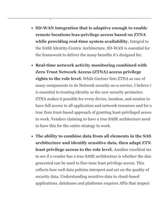 application and resource access as a colleague located in an office
in headquarters.
SD-WAN integration that is adaptive enough to enable
remote locations leas-privilege access based on ZTNA
while providing real-time system availability. Integral to
the SASE Identity-Centric Architecture, SD-WAN is essential for
the framework to deliver the many benefits it’s designed for.
Real-time network activity monitoring combined with
Zero Trust Network Access (ZTNA) access privilege
rights to the role level. While Gartner lists ZTNA as one of
many components in its Network security-as-a-service, I believe i
is essential to treating identity as the new security perimeter.
ZTNA makes it possible for every device, location, and session to
have full access to all application and network resources and for a
true Zero trust-based approach of granting least-privileged access
to work. Vendors claiming to have a true SASE architecture need
to have this for the entire strategy to work.
The ability to combine data from all elements in the SAS
architecture and identify sensitive data, then adapt ZTNA
least privilege access to the role level. Another excellent test
to see if a vendor has a true SASE architecture is whether the data
generated can be used to fine-tune least privilege access. This
reflects how well data policies interpret and act on the quality of
security data. Understanding sensitive data in cloud-based
applications, databases and platforms requires APIs that inspect
 