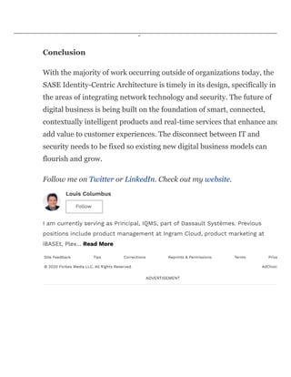 data and can classify and analyze it to continually fine-tune the
architectures’ resiliency.
Conclusion
With the majority of work occurring outside of organizations today, the
SASE Identity-Centric Architecture is timely in its design, specifically in
the areas of integrating network technology and security. The future of
digital business is being built on the foundation of smart, connected,
contextually intelligent products and real-time services that enhance and
add value to customer experiences. The disconnect between IT and
security needs to be fixed so existing new digital business models can
flourish and grow.
Follow me on Twitter or LinkedIn. Check out my website.
Louis Columbus
I am currently serving as Principal, IQMS, part of Dassault Systèmes. Previous
positions include product management at Ingram Cloud, product marketing at
iBASEt, Plex… Read More
Site Feedback Tips Corrections Reprints & Permissions Terms Priva
© 2020 Forbes Media LLC. All Rights Reserved. AdChoic
ADVERTISEMENT
Follow
 