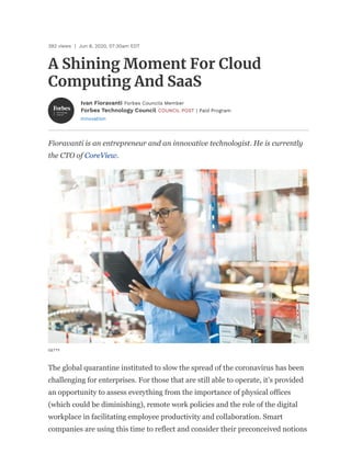 Innovation
A Shining Moment For Cloud
Computing And SaaS
392 views | Jun 8, 2020, 07:30am EDT
Ivan Fioravanti Forbes Councils Member
Forbes Technology Council COUNCIL POST | Paid Program
Fioravanti is an entrepreneur and an innovative technologist. He is currently
the CTO of CoreView.
GETTY
The global quarantine instituted to slow the spread of the coronavirus has been
challenging for enterprises. For those that are still able to operate, it’s provided
an opportunity to assess everything from the importance of physical offices
(which could be diminishing), remote work policies and the role of the digital
workplace in facilitating employee productivity and collaboration. Smart
companies are using this time to reflect and consider their preconceived notions
 