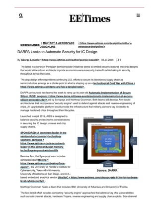 DESIGNLINES
| MILITARY & AEROSPACE
DESIGNLINE
< https://www.eetimes.com/designline/military-
aerospace-designline/>
DARPA Looks to Automate Security for IC Design
By George Leopold < https://www.eetimes.com/author/george-leopold/> 05.27.2020 0
The latest in a series of Pentagon semiconductor initiatives seeks to embed security features into chip designs
that would allow silicon architects to probe economics-versus-security tradeoffs while baking in security
throughout device lifecycles.
The chip design effort represents continuing U.S. efforts to secure its electronics supply chain as
semiconductors emerge as a choke point in what is shaping up as a technological Cold War with China <
https://www.eetimes.com/tsmc-ariz-fab-a-tangled-web/> .
DARPA announced two teams this week to ramp up its year-old Automatic Implementation of Secure
Silicon (AISS) program < https://www.darpa.mil/news-events/automatic-implementation-of-secure-
silicon-proposers-day> led by Synopsys and Northrop Grumman. Both teams will develop Arm-based
architectures that incorporate a “security engine” used to defend against attacks and reverse-engineering of
chips. An upgradeable platform would provide the infrastructure that military planners say is needed to
manage hardened chips throughout their lifecycles.
Launched in April 2019, AISS is designed to
balance security and economic considerations
in securing the IC design process and chip
supply chains.
SPONSORED: A prominent leader in the
semiconductor memory technology
segment: Winbond <
https://www.eetimes.com/a-prominent-
leader-in-the-semiconductor-memory-
technology-segment-winbond/#>
Besides Arm, the Synopsys team includes
aerospace giant Boeing <
https://www.eetimes.com/boeing-flops-
again/> , the University of Florida’s Institute for
Cybersecurity, Texas A&M University,
University of California at San Diego, and U.K.-
based embedded analytics vendor UltraSoC < https://www.eetimes.com/ultrasoc-gets-6-3m-for-hardware-
level-cybersecurity/> .
Northrop Grumman heads a team that includes IBM, University of Arkansas and University of Florida.
The two-tiered effort includes competing “security engine” approaches that address key chip vulnerabilities
such as side channel attacks, hardware Trojans, reverse engineering and supply chain exploits. Side channel

Source: DARPA
 
 
