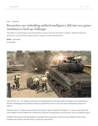 HOME | COMPUTERS
Researchers eye embedding arti cial intelligence (AI) into war games
simulation to beef-up challenges
The idea is to develop several feasible enemy courses of action rapidly, identify optimal
solutions, and provide reasoning to support recommendations.
Author — John Keller
Jun 3rd, 2020
ARLINGTON, Va. – U.S. military researchers are asking industry to develop arti cial intelligence (AI) algorithms to
simulate challenging enemy behavior during war games that reacts in ways not easily replicated by human role-
players.
Of cials of the U.S. Defense Advanced Research Projects Agency (DARPA) in Arlington, Va., issued a solicitation last
week (DARPA-PA-19-03-08) for the COnstructive Machine-learning Battles with Adversary Tactics (COMBAT) project.
COMBAT will develop arti cial intelligence (AI) algorithms to generate models of enemy brigade behaviors that
challenge and adapt to friendly forces in simulation experiments.
LOG IN REGISTER
 