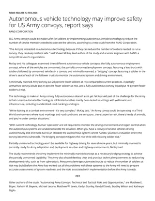 NEWS RELEASE 12-FEB-2020
Autonomous vehicle technology may improve safety
for US Army convoys, report says
RAND CORPORATION
U.S. Army convoys could be made safer for soldiers by implementing autonomous vehicle technology to reduce the
number of service members needed to operate the vehicles, according to a new study from the RAND Corporation.
"The Army is interested in autonomous technology because if they can reduce the number of soldiers needed to run a
convoy, they can keep soldiers safe," said Shawn McKay, lead author of the study and a senior engineer with RAND, a
nonpro t research organization.
McKay and his colleagues examined three di erent autonomous vehicle concepts: the fully autonomous employment
concept, where all the vehicles are unmanned; the partially unmanned employment concept, featuring a lead truck with
soldiers followed by unmanned vehicles in a convoy; and minimally manned, a "bridging" concept featuring a soldier in the
driver's seat of each of the follower trucks to monitor the automated system and driving environment.
A minimally manned Army convoy put 28 percent fewer soldiers at risk compared to current practices. A partially
unmanned convoy would put 37 percent fewer soldiers at risk, and a fully autonomous convoy would put 78 percent fewer
soldiers at risk.
The technology to make an Army convoy fully autonomous doesn't exist yet. McKay said part of the challenge for the Army
is that current automated technology is still limited and has mainly been tested in settings with well-manicured
infrastructure, including standardized road markings and signs.
"We're looking at a combat environment - it's very complex," McKay said. "An Army convoy could be operating in a Third
World environment where road markings and road conditions are very poor, there's open terrain, there's herds of animals,
and you're under combat situations."
"With current technology, human 'operators' are still required to monitor the driving environment and regain control when
the autonomous systems are unable to handle the situation. When you have a convoy of several vehicles driving
autonomously and one halts due to an obstacle the autonomous system cannot handle, you have a situation where the
convoy becomes vulnerable. The bridging concept mitigates this risk while still reducing soldier risk."
Partially unmanned technology won't be available for highway driving for several more years, but minimally manned is
currently ready for Army adaptation and deployment in urban and highway environments, McKay said.
The study recommends the Army implement the minimally manned concept as a necessary bridging strategy to achieve
the partially unmanned capability. The Army also should develop clear and practical technical requirements to reduce key
development risks, such as from cyberattack. Pressure to leverage automated trucks to reduce the number of soldiers at
risk may build before the Army has worked out all the problems with these systems so the Army will need to prepare
accurate assessments of system readiness and the risks associated with implementation before the Army is ready.
###
Other authors of the study, "Automating Army Convoys: Technical and Tactical Risks and Opportunities," are Matthew E.
Boyer, Nahom M. Beyene, Michael Lerario, Matthew W. Lewis, Karlyn Stanley, Randall Steeb, Bradley Wilson and Katheryn
Giglio.
 