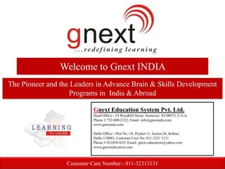 Welcome to Gnext INDIA
The Pioneer and the Leaders in Advance Brain & Skills Development
                   Programs in India & Abroad

                            Gnext Education System Pvt. Ltd.
                            Head Office:- 14 Woodhill Street, Somerset, NJ 08873, U.S.A.
                            Phone # 732-800-2122, Email: info@gnextedu.com
                            www.gnextedu.com

                            Delhi Office:- Plot No.-18, Pocket-11, Sector-24, Rohini,
                            Delhi-110085, Customer Care No: 011-3231 3131
                            Phone # 9210501635, Email: gnext.education@yahoo.com
                            www.gnexteducation.com



                  Customer Care Number:- 011-32313131
 