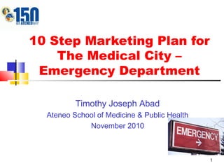 1
10 Step Marketing Plan for
The Medical City –
Emergency Department
Timothy Joseph Abad
Ateneo School of Medicine & Public Health
November 2010
 
