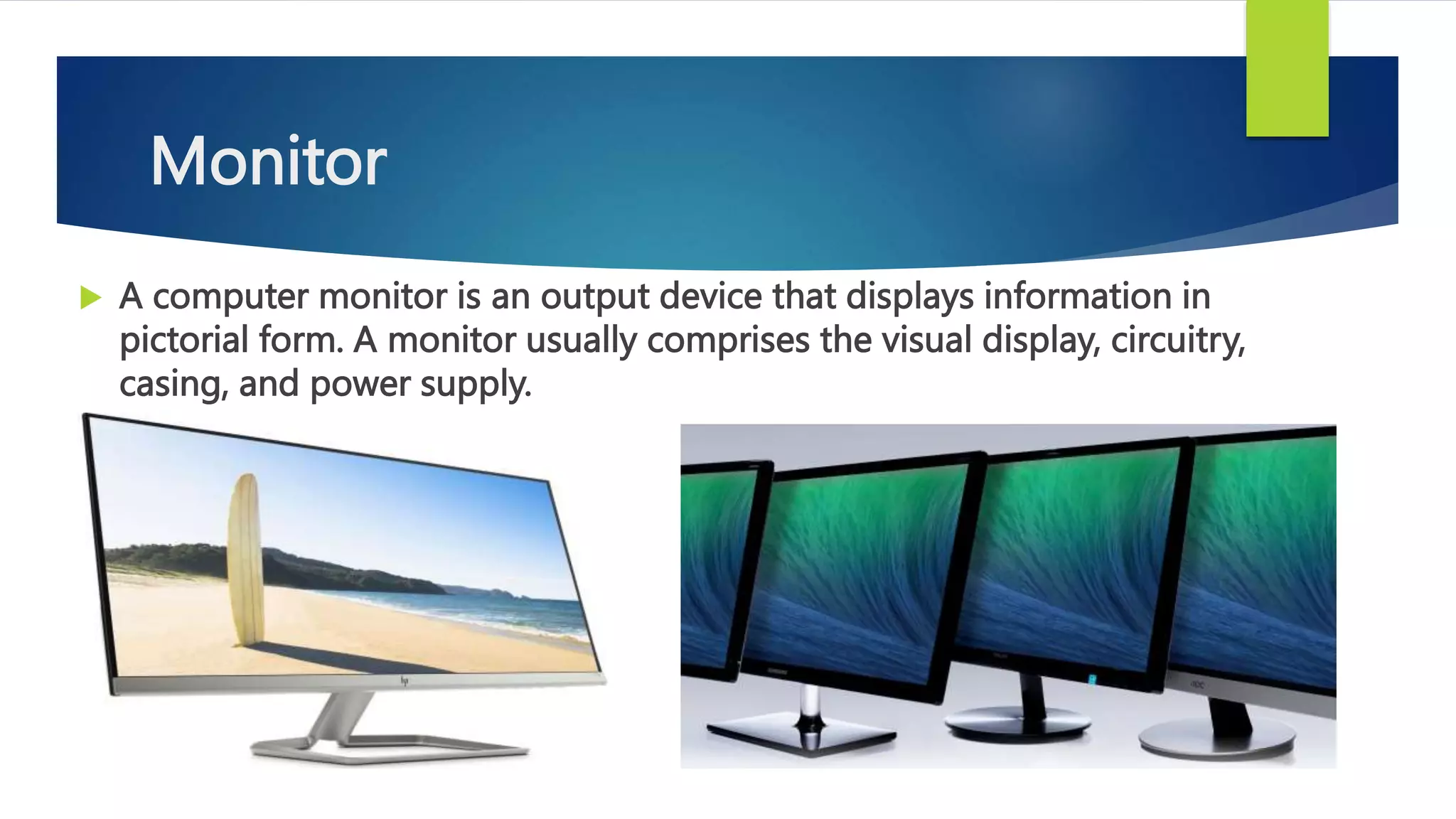 Monitor
 A computer monitor is an output device that displays information in
pictorial form. A monitor usually comprises the visual display, circuitry,
casing, and power supply.
 
