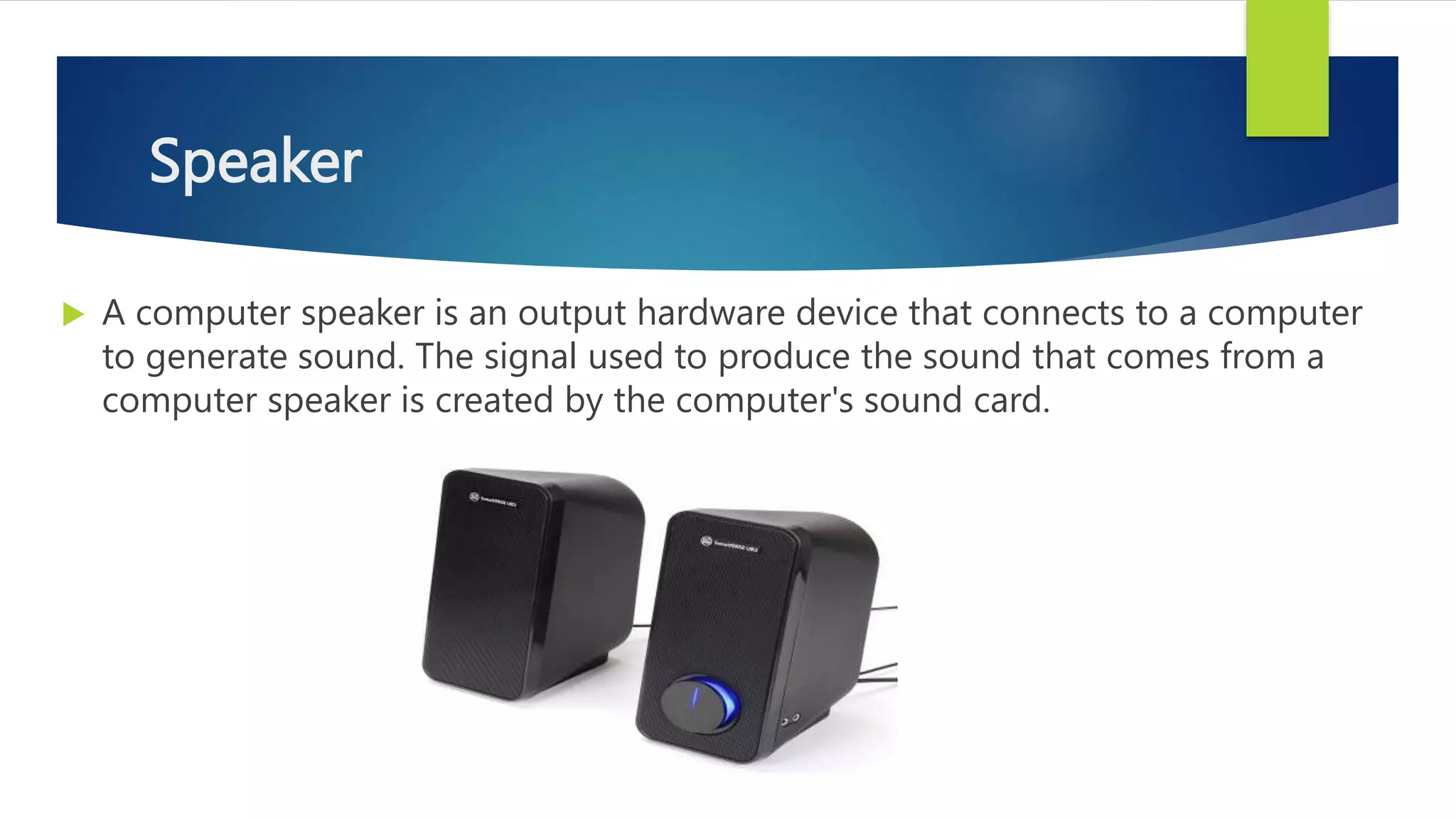 Speaker
 A computer speaker is an output hardware device that connects to a computer
to generate sound. The signal used to produce the sound that comes from a
computer speaker is created by the computer's sound card.
 