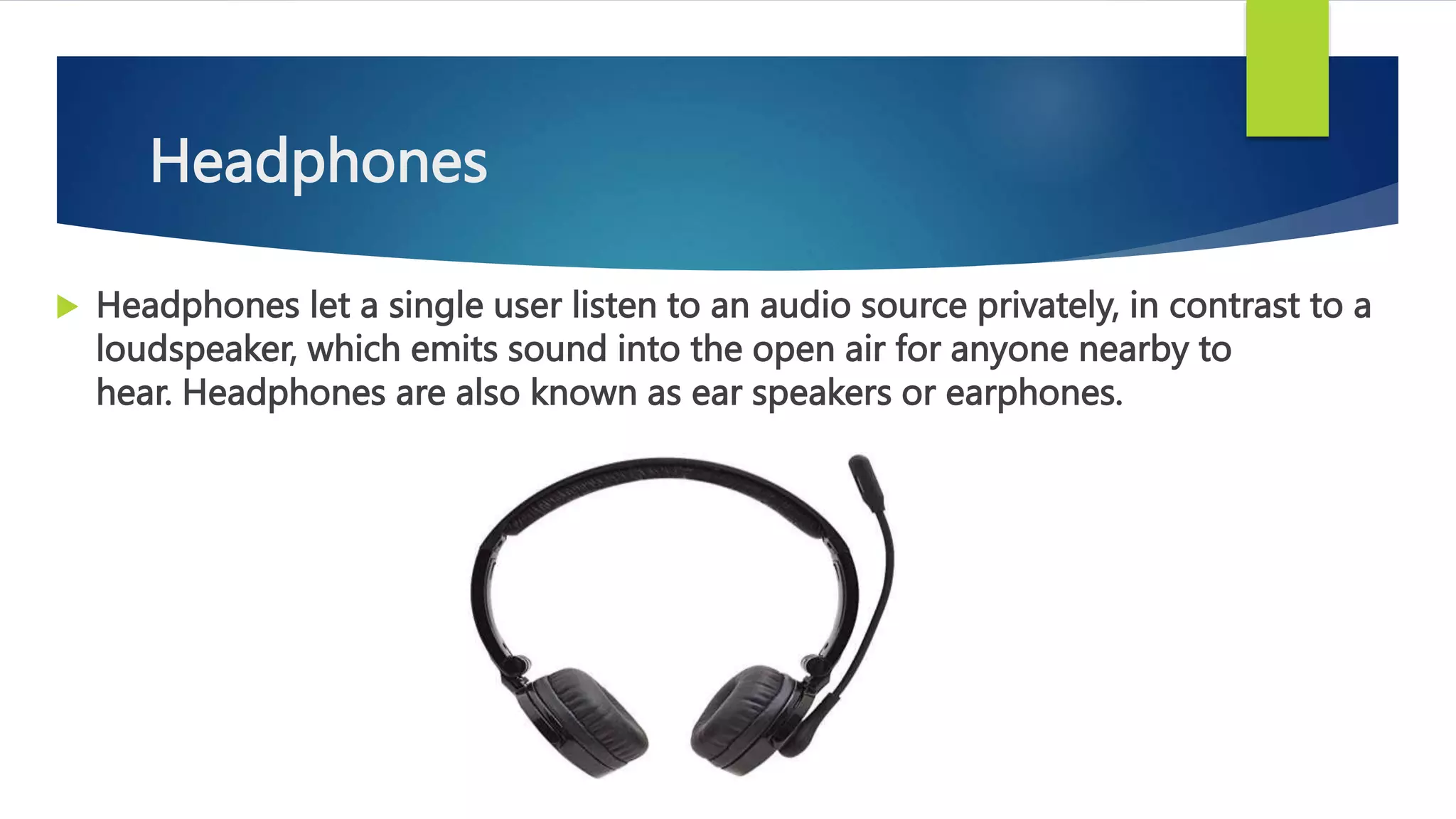 Headphones
 Headphones let a single user listen to an audio source privately, in contrast to a
loudspeaker, which emits sound into the open air for anyone nearby to
hear. Headphones are also known as ear speakers or earphones.
 