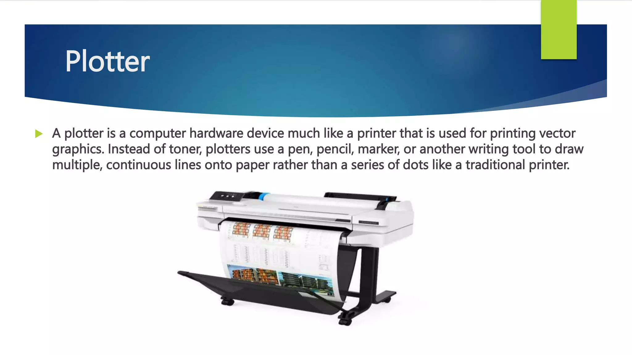 Plotter
 A plotter is a computer hardware device much like a printer that is used for printing vector
graphics. Instead of toner, plotters use a pen, pencil, marker, or another writing tool to draw
multiple, continuous lines onto paper rather than a series of dots like a traditional printer.
 