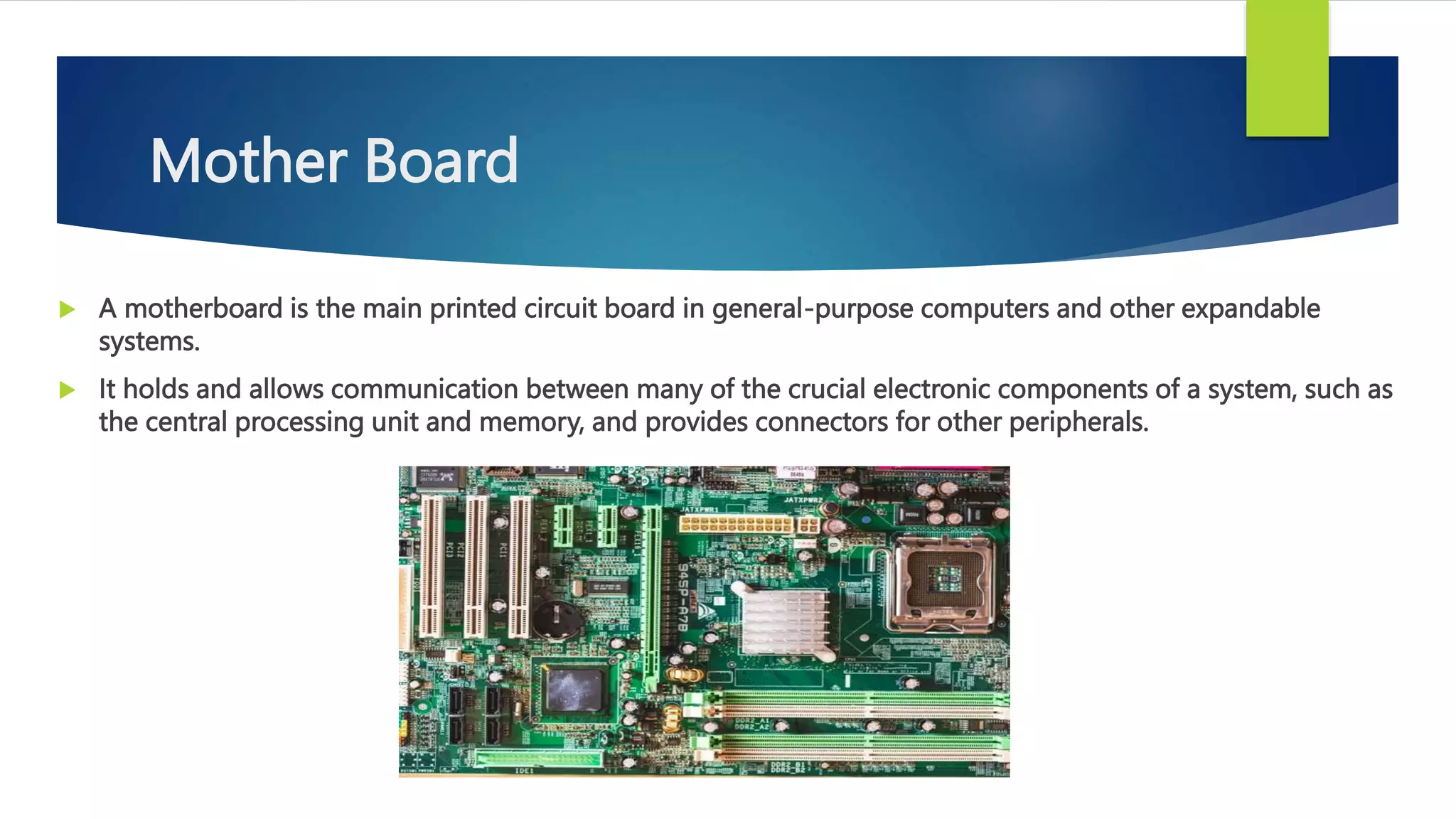 Mother Board
 A motherboard is the main printed circuit board in general-purpose computers and other expandable
systems.
 It holds and allows communication between many of the crucial electronic components of a system, such as
the central processing unit and memory, and provides connectors for other peripherals.
 