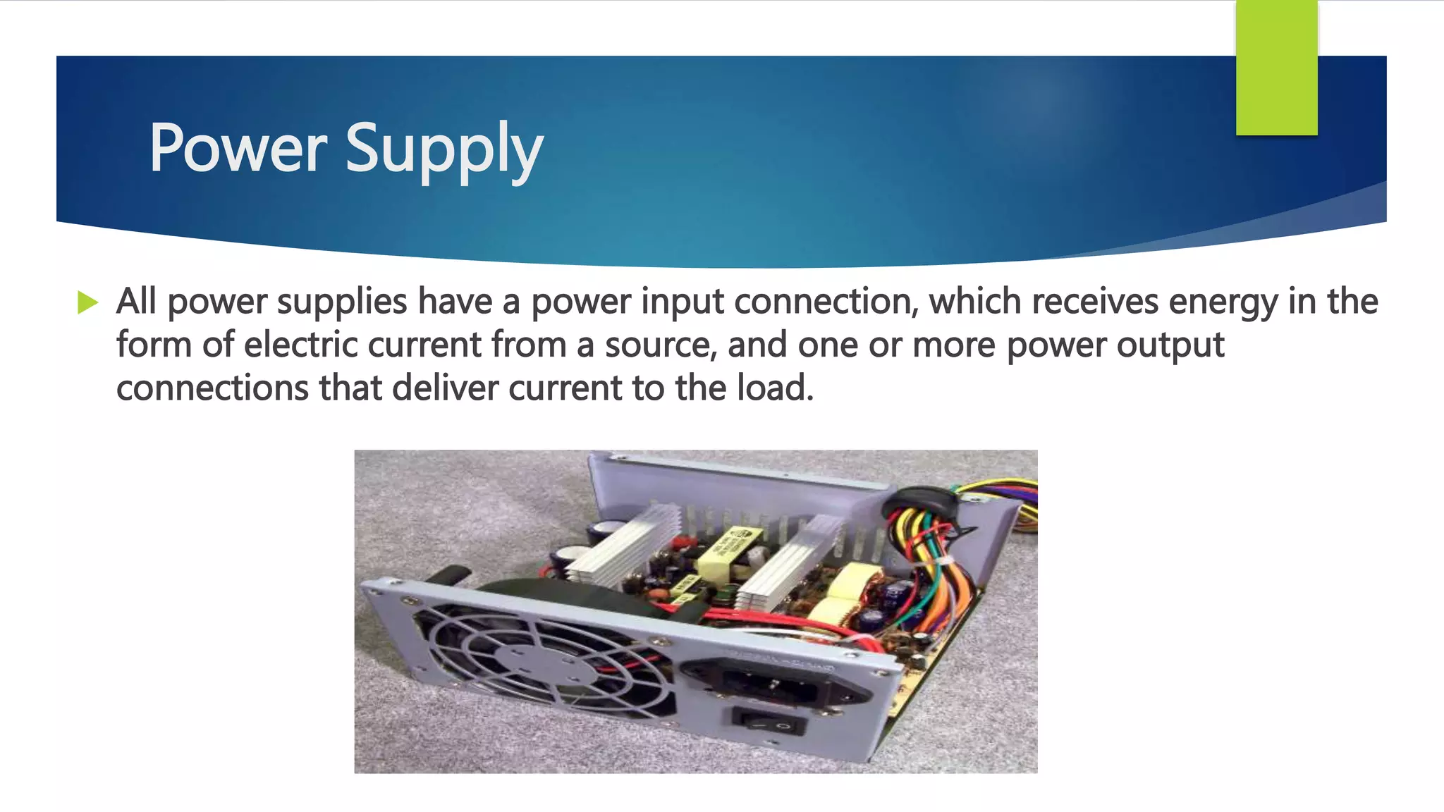 Power Supply
 All power supplies have a power input connection, which receives energy in the
form of electric current from a source, and one or more power output
connections that deliver current to the load.
 