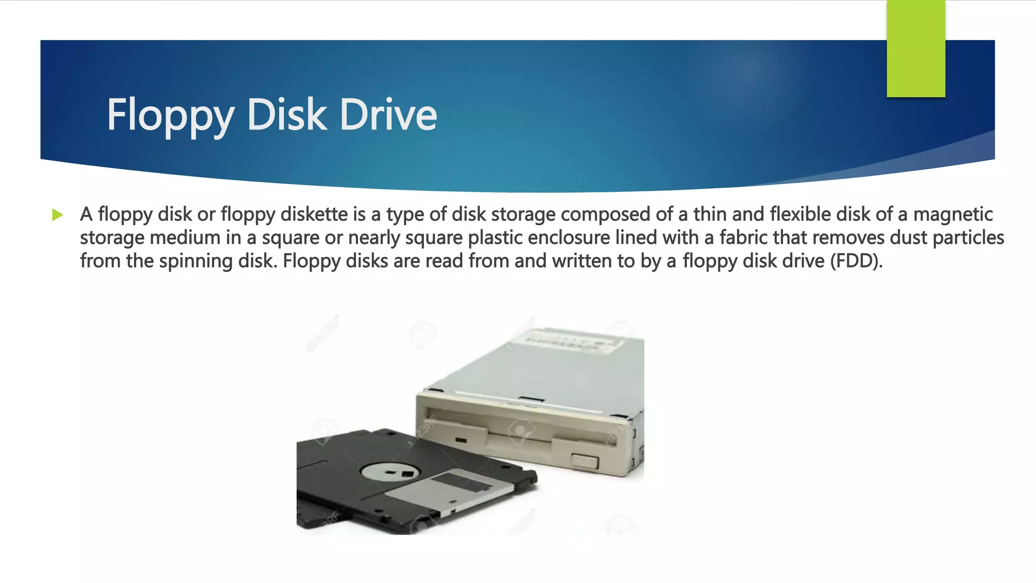 Floppy Disk Drive
 A floppy disk or floppy diskette is a type of disk storage composed of a thin and flexible disk of a magnetic
storage medium in a square or nearly square plastic enclosure lined with a fabric that removes dust particles
from the spinning disk. Floppy disks are read from and written to by a floppy disk drive (FDD).
 