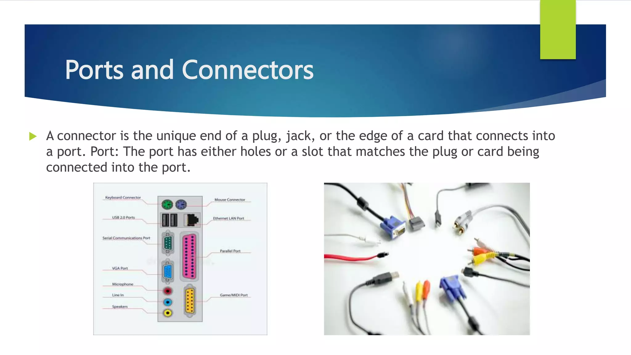 Ports and Connectors
 A connector is the unique end of a plug, jack, or the edge of a card that connects into
a port. Port: The port has either holes or a slot that matches the plug or card being
connected into the port.
 