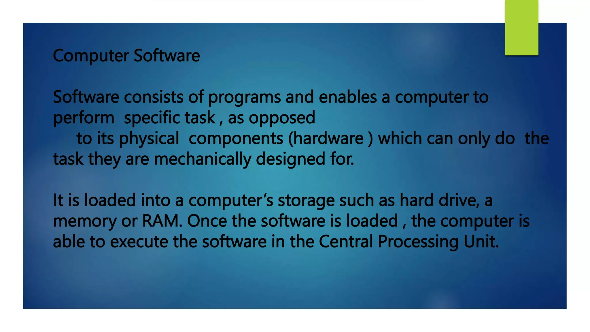 Computer Software
Software consists of programs and enables a computer to
perform specific task , as opposed
to its physical components (hardware ) which can only do the
task they are mechanically designed for.
It is loaded into a computer’s storage such as hard drive, a
memory or RAM. Once the software is loaded , the computer is
able to execute the software in the Central Processing Unit.
 
