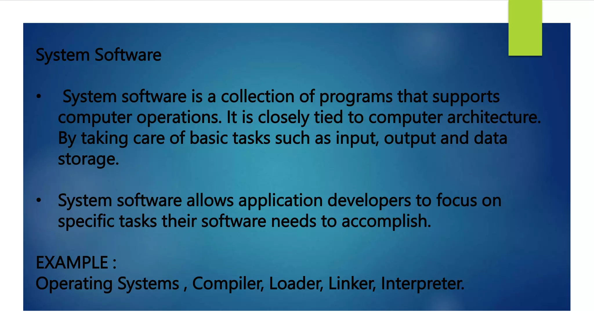 System Software
• System software is a collection of programs that supports
computer operations. It is closely tied to computer architecture.
By taking care of basic tasks such as input, output and data
storage.
• System software allows application developers to focus on
specific tasks their software needs to accomplish.
EXAMPLE :
Operating Systems , Compiler, Loader, Linker, Interpreter.
 