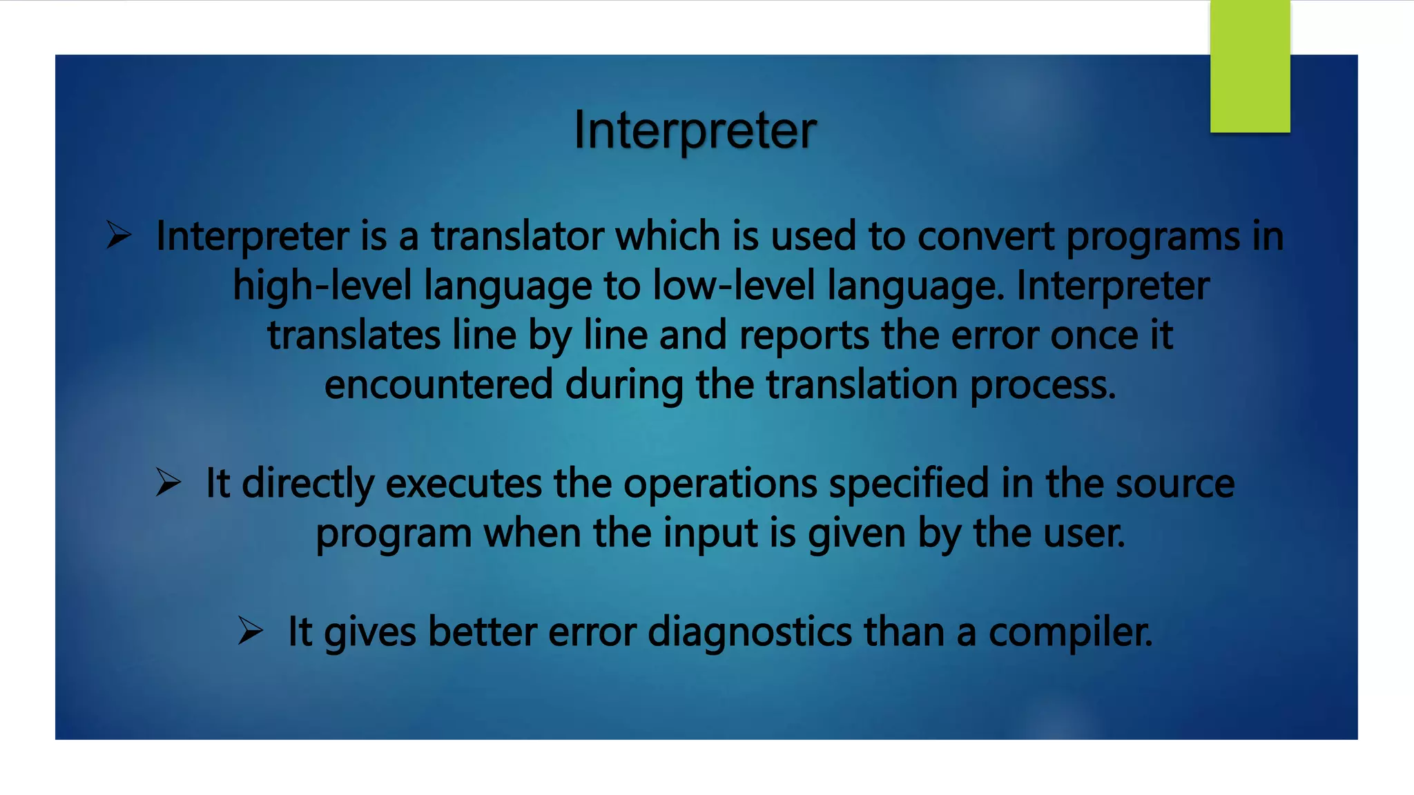 Interpreter
 Interpreter is a translator which is used to convert programs in
high-level language to low-level language. Interpreter
translates line by line and reports the error once it
encountered during the translation process.
 It directly executes the operations specified in the source
program when the input is given by the user.
 It gives better error diagnostics than a compiler.
 