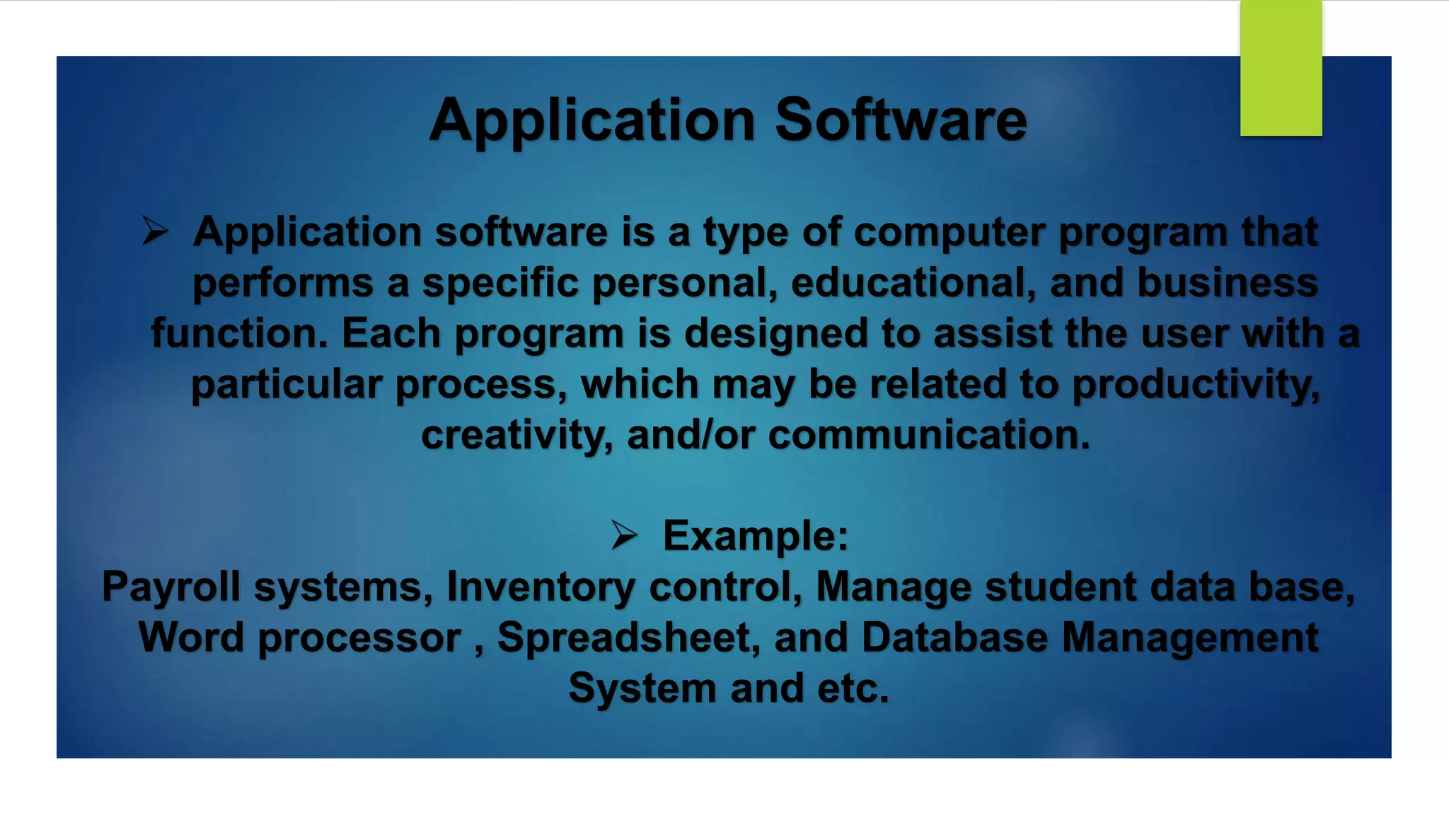 Application Software
 Application software is a type of computer program that
performs a specific personal, educational, and business
function. Each program is designed to assist the user with a
particular process, which may be related to productivity,
creativity, and/or communication.
 Example:
Payroll systems, Inventory control, Manage student data base,
Word processor , Spreadsheet, and Database Management
System and etc.
 