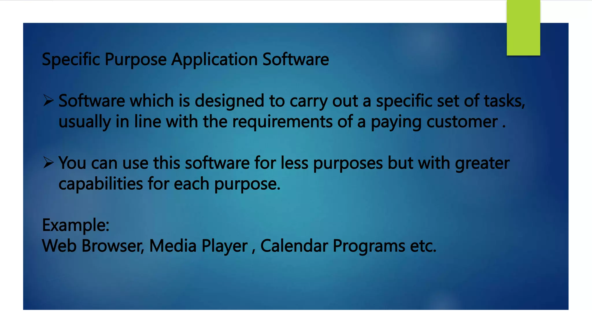 Specific Purpose Application Software
 Software which is designed to carry out a specific set of tasks,
usually in line with the requirements of a paying customer .
 You can use this software for less purposes but with greater
capabilities for each purpose.
Example:
Web Browser, Media Player , Calendar Programs etc.
 