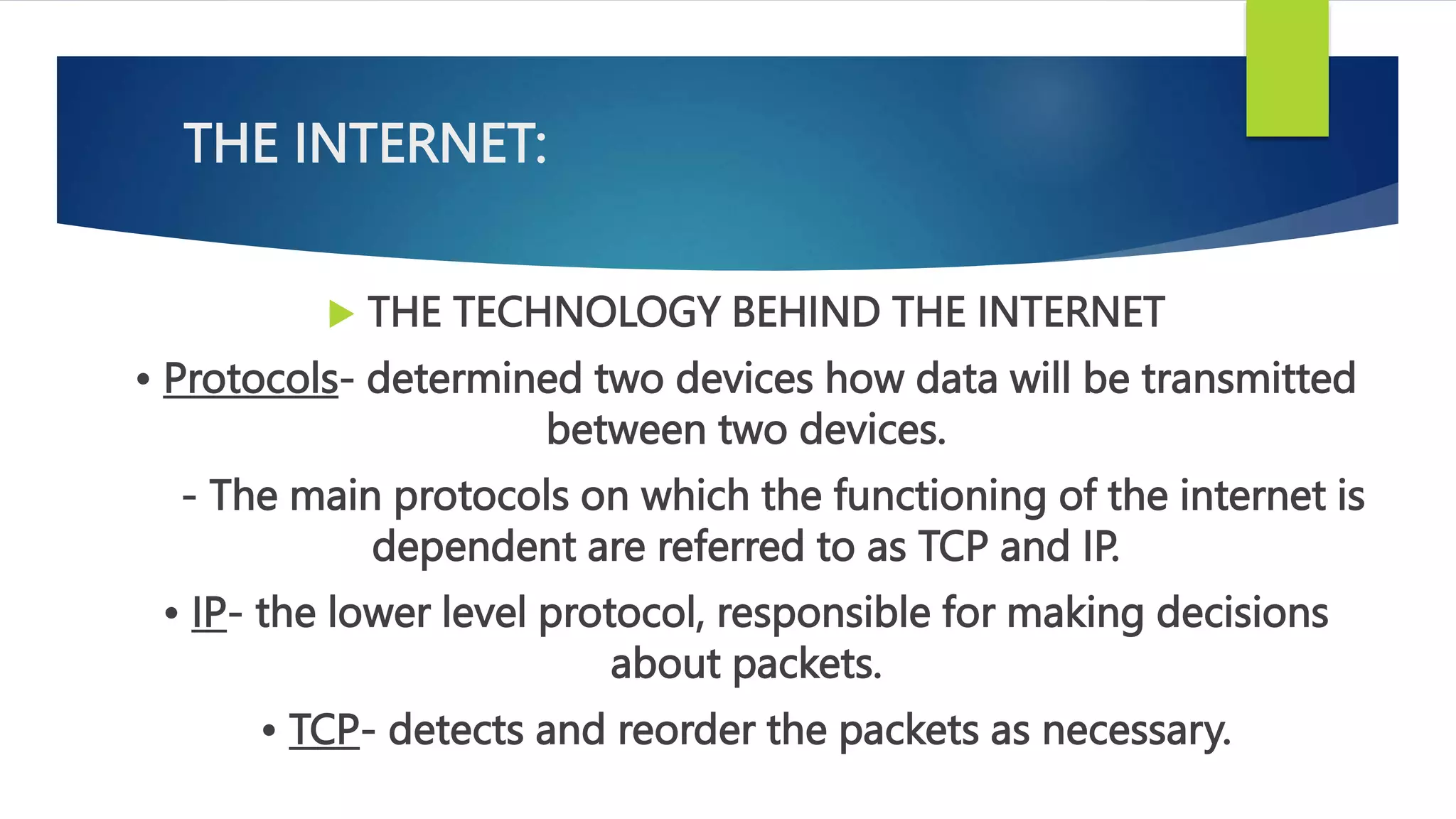 THE INTERNET:
 THE TECHNOLOGY BEHIND THE INTERNET
• Protocols- determined two devices how data will be transmitted
between two devices.
- The main protocols on which the functioning of the internet is
dependent are referred to as TCP and IP.
• IP- the lower level protocol, responsible for making decisions
about packets.
• TCP- detects and reorder the packets as necessary.
 