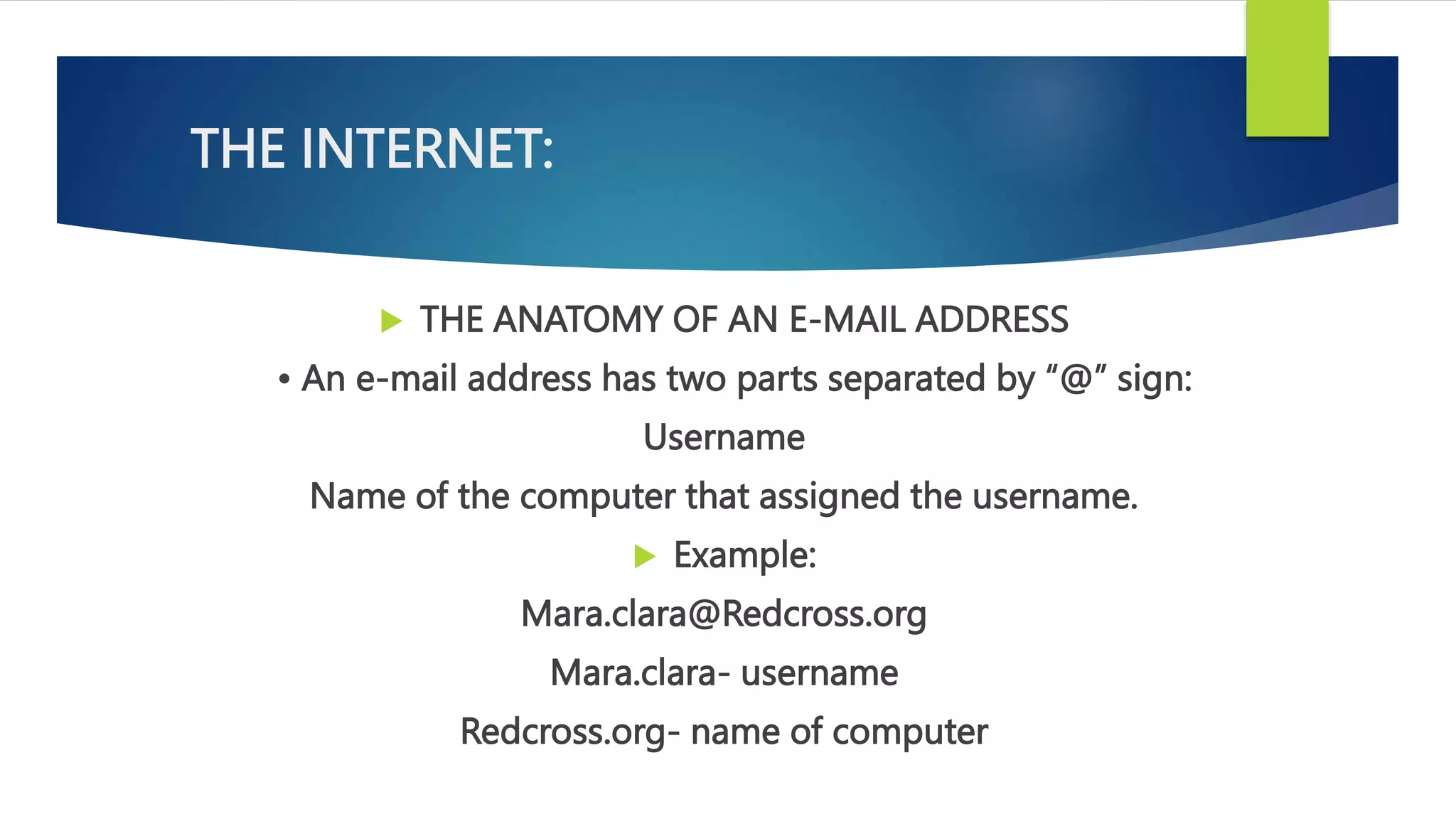 THE INTERNET:
 THE ANATOMY OF AN E-MAIL ADDRESS
• An e-mail address has two parts separated by “@” sign:
Username
Name of the computer that assigned the username.
 Example:
Mara.clara@Redcross.org
Mara.clara- username
Redcross.org- name of computer
 