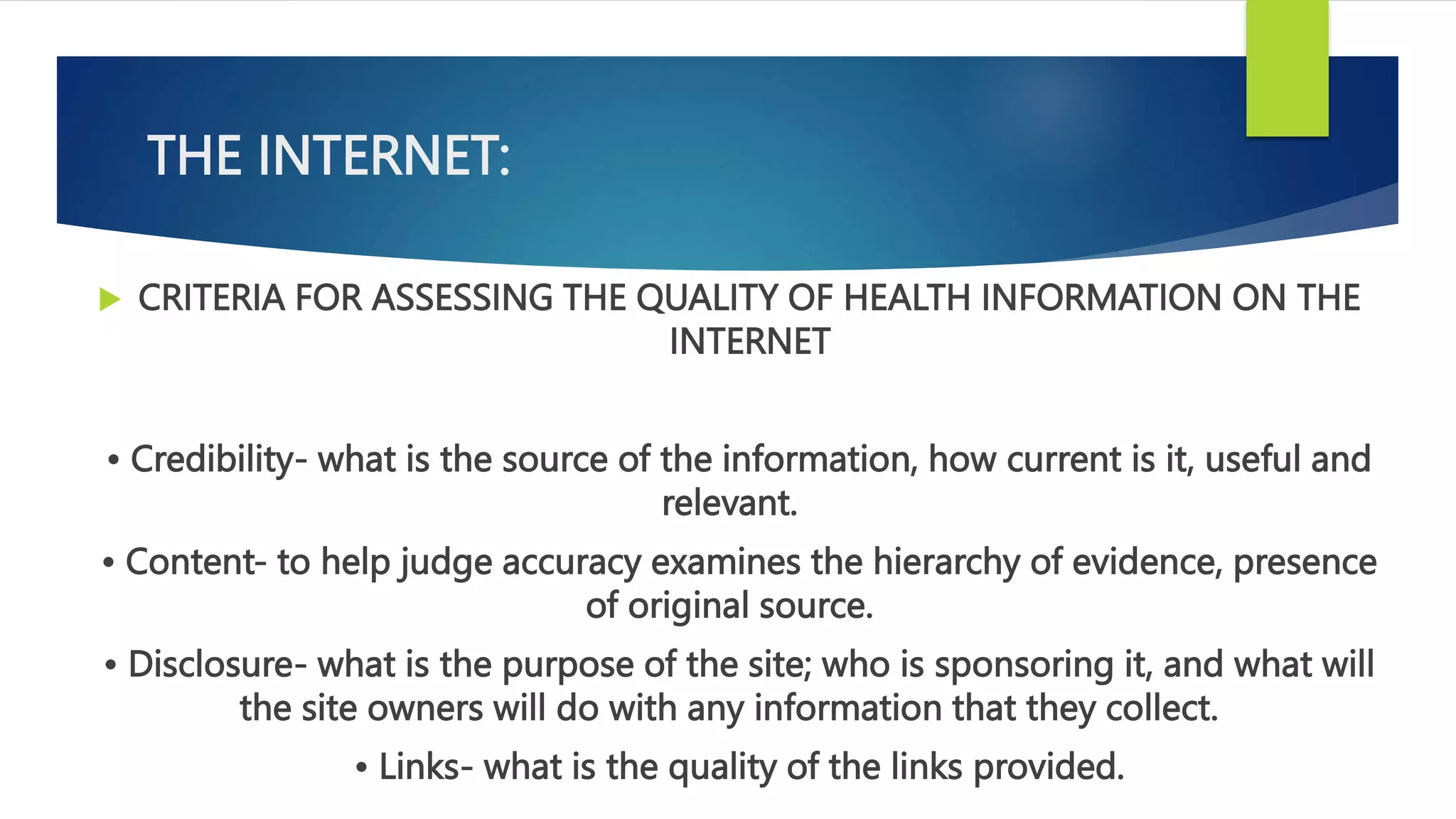 THE INTERNET:
 CRITERIA FOR ASSESSING THE QUALITY OF HEALTH INFORMATION ON THE
INTERNET
• Credibility- what is the source of the information, how current is it, useful and
relevant.
• Content- to help judge accuracy examines the hierarchy of evidence, presence
of original source.
• Disclosure- what is the purpose of the site; who is sponsoring it, and what will
the site owners will do with any information that they collect.
• Links- what is the quality of the links provided.
 
