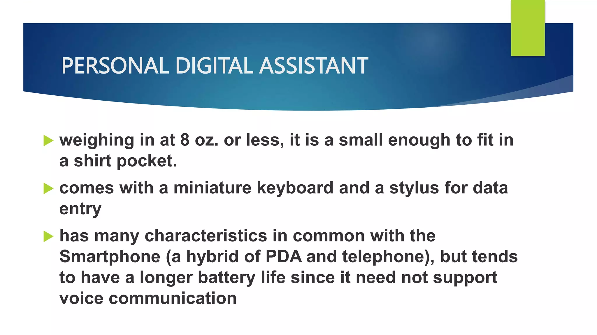 PERSONAL DIGITAL ASSISTANT
 weighing in at 8 oz. or less, it is a small enough to fit in
a shirt pocket.
 comes with a miniature keyboard and a stylus for data
entry
 has many characteristics in common with the
Smartphone (a hybrid of PDA and telephone), but tends
to have a longer battery life since it need not support
voice communication
 