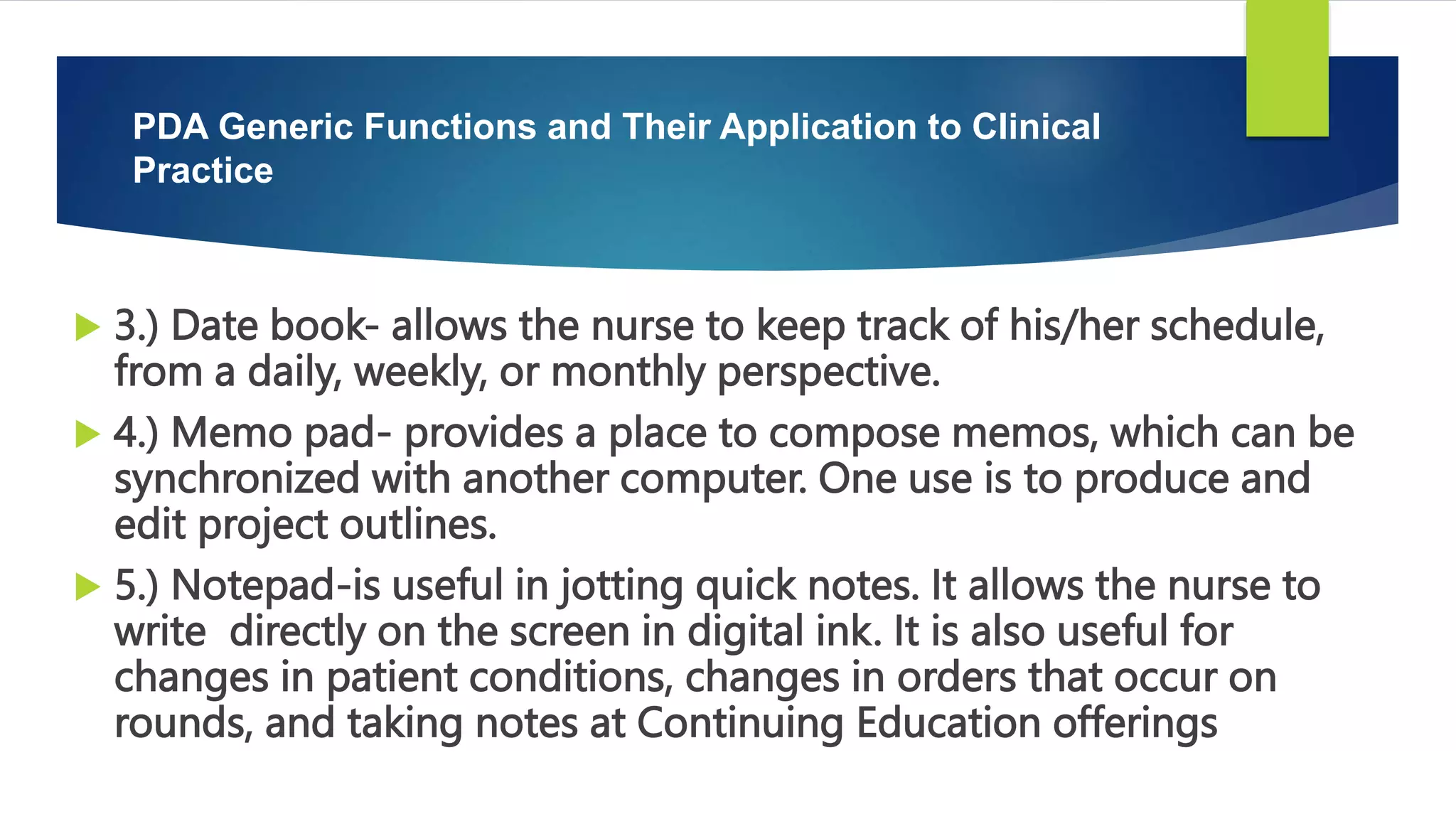  3.) Date book- allows the nurse to keep track of his/her schedule,
from a daily, weekly, or monthly perspective.
 4.) Memo pad- provides a place to compose memos, which can be
synchronized with another computer. One use is to produce and
edit project outlines.
 5.) Notepad-is useful in jotting quick notes. It allows the nurse to
write directly on the screen in digital ink. It is also useful for
changes in patient conditions, changes in orders that occur on
rounds, and taking notes at Continuing Education offerings
PDA Generic Functions and Their Application to Clinical
Practice
 