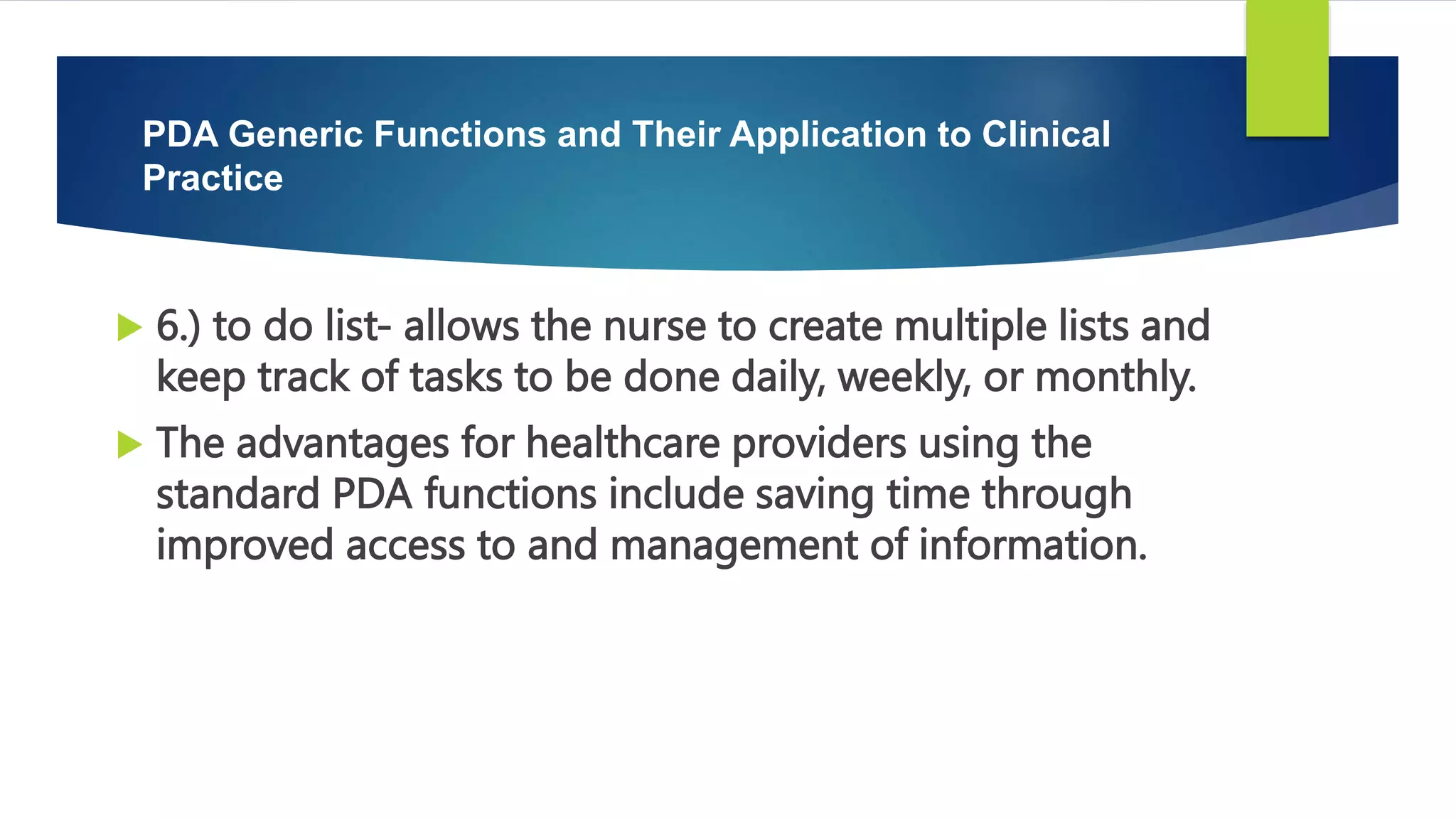  6.) to do list- allows the nurse to create multiple lists and
keep track of tasks to be done daily, weekly, or monthly.
 The advantages for healthcare providers using the
standard PDA functions include saving time through
improved access to and management of information.
PDA Generic Functions and Their Application to Clinical
Practice
 
